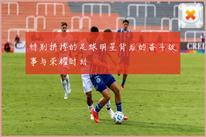 特别拼搏的足球明星背后的奋斗故事与荣耀时刻