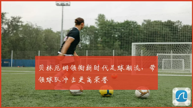 贝林厄姆领衔新时代足球潮流，带领球队冲击更高荣誉