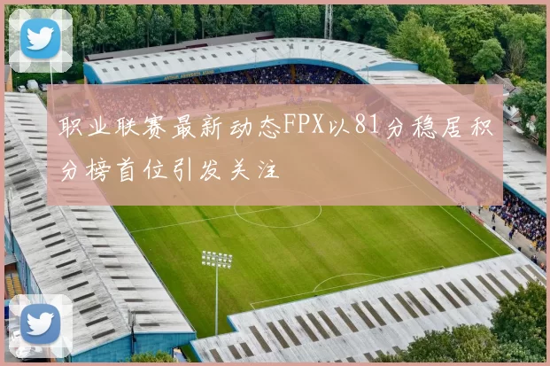 职业联赛最新动态FPX以81分稳居积分榜首位引发关注
