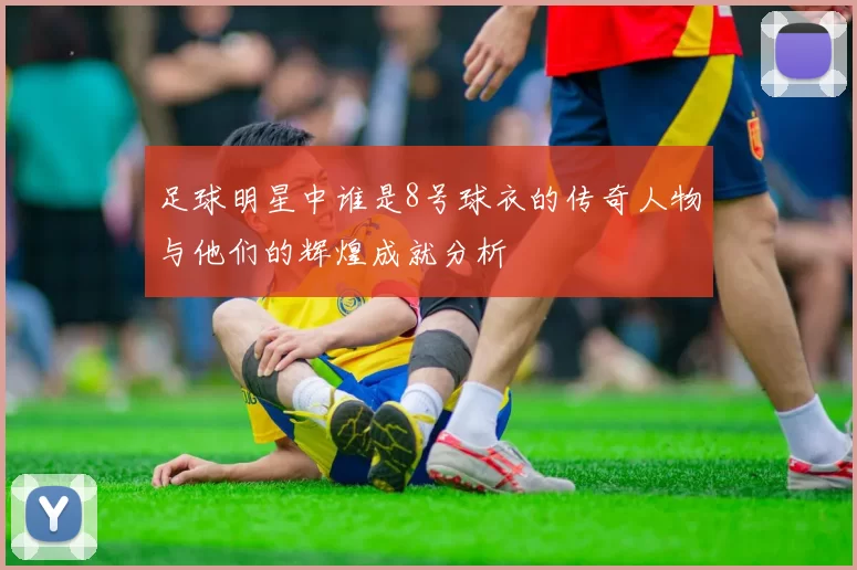 足球明星中谁是8号球衣的传奇人物与他们的辉煌成就分析