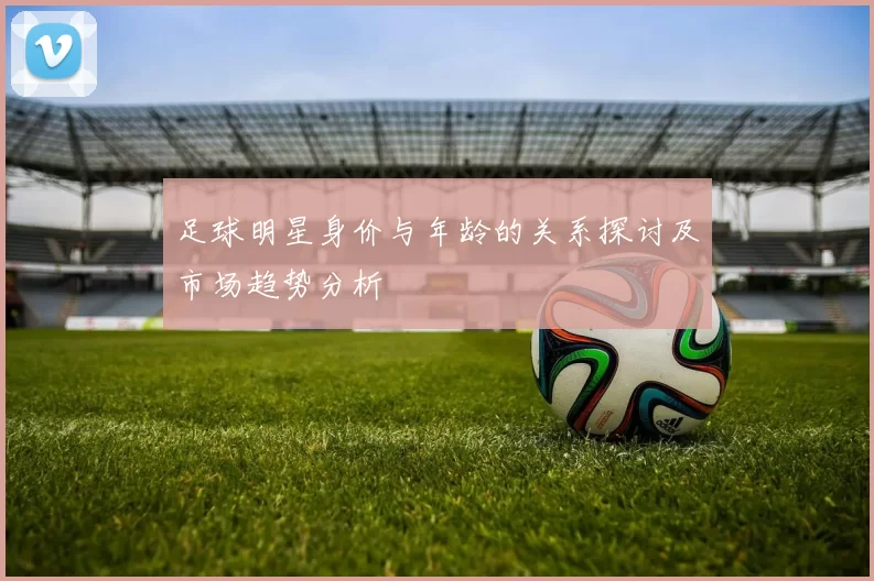 足球明星身价与年龄的关系探讨及市场趋势分析