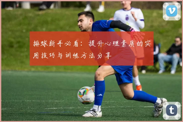 排球新手必看：提升心理素质的实用技巧与训练方法分享