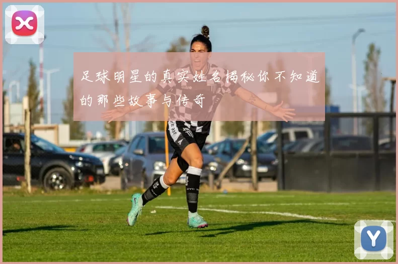 足球明星的真实姓名揭秘你不知道的那些故事与传奇