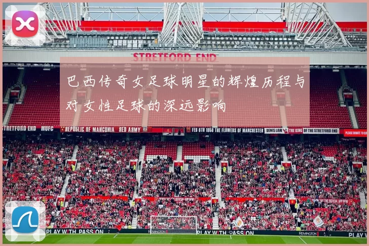 巴西传奇女足球明星的辉煌历程与对女性足球的深远影响