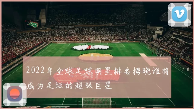 2022年全球足球明星排名揭晓谁将成为足坛的超级巨星