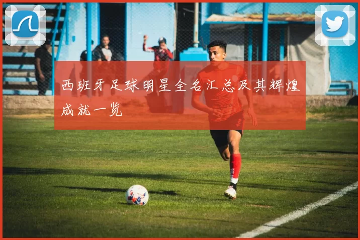 西班牙足球明星全名汇总及其辉煌成就一览
