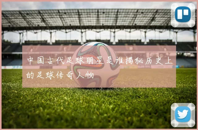 中国古代足球明星是谁揭秘历史上的足球传奇人物