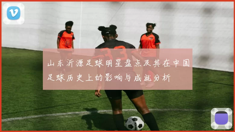 山东沂源足球明星盘点及其在中国足球历史上的影响与成就分析