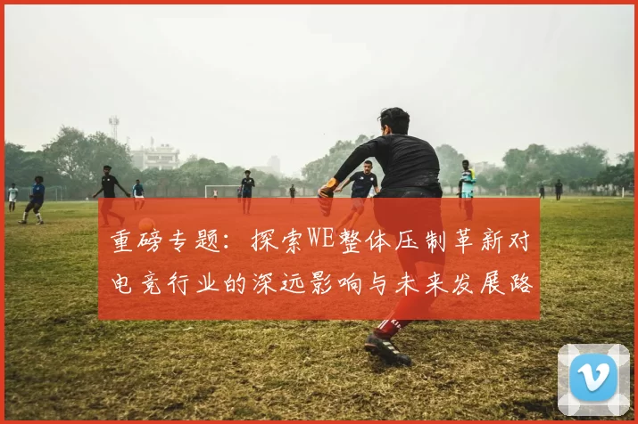 重磅专题：探索WE整体压制革新对电竞行业的深远影响与未来发展路径