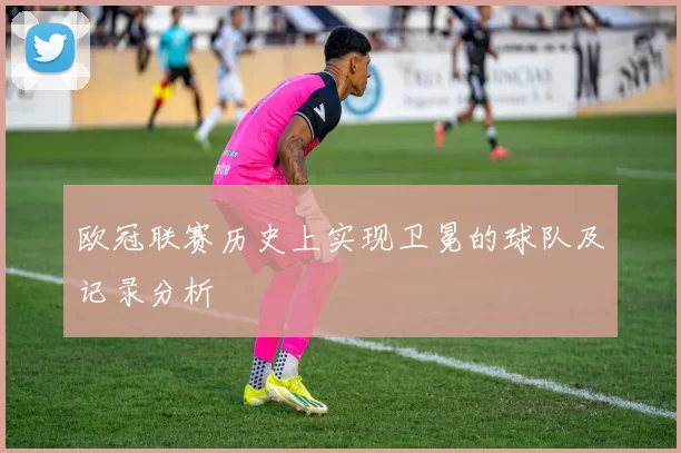欧冠联赛历史上实现卫冕的球队及记录分析