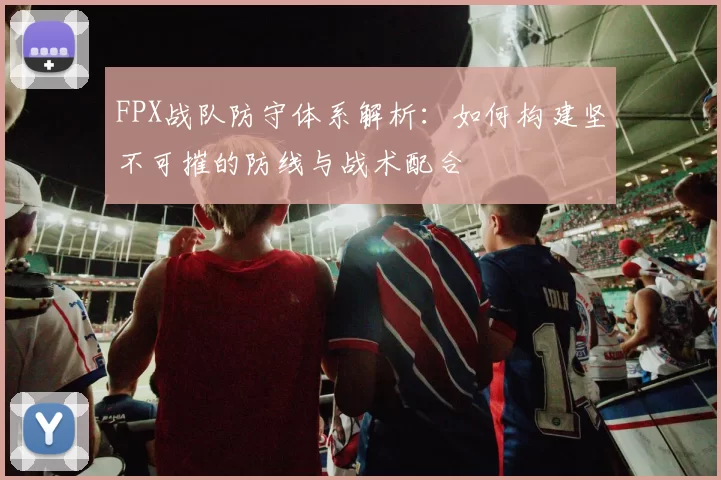 FPX战队防守体系解析：如何构建坚不可摧的防线与战术配合