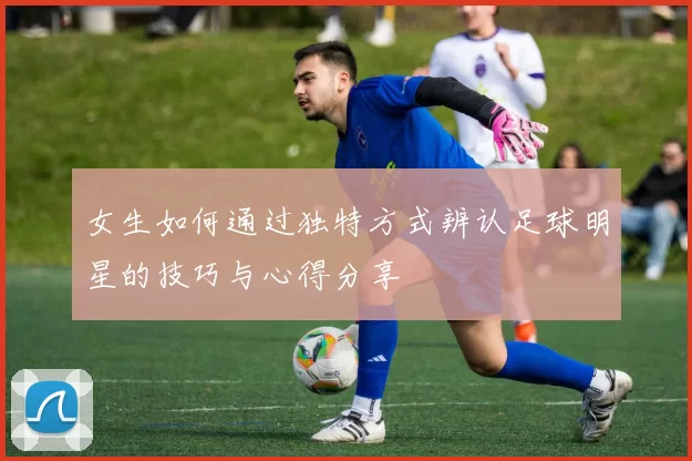 女生如何通过独特方式辨认足球明星的技巧与心得分享