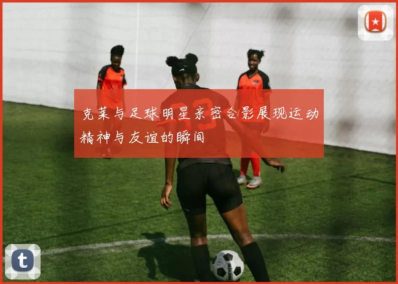 克莱与足球明星亲密合影展现运动精神与友谊的瞬间