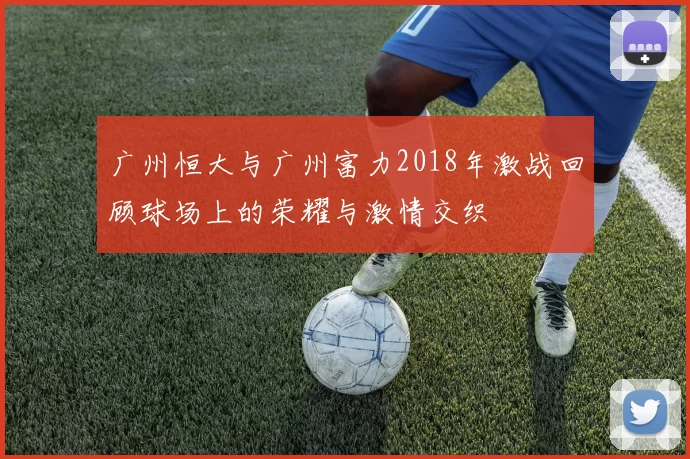广州恒大与广州富力2018年激战回顾球场上的荣耀与激情交织
