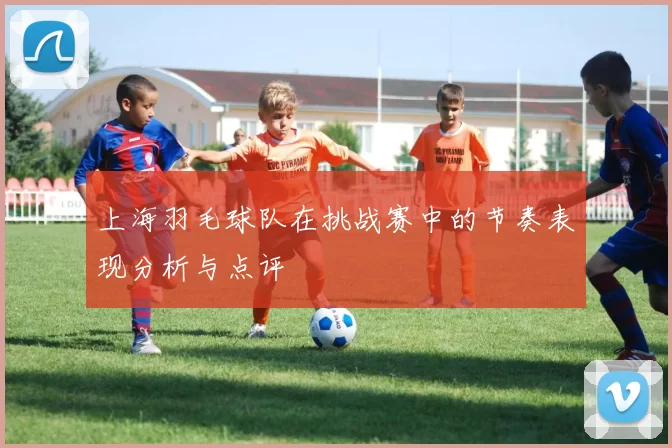 上海羽毛球队在挑战赛中的节奏表现分析与点评