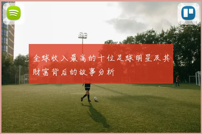 全球收入最高的十位足球明星及其财富背后的故事分析