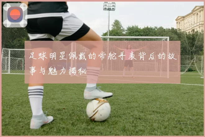 足球明星佩戴的帝舵手表背后的故事与魅力揭秘