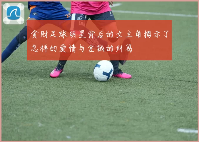 贪财足球明星背后的女主角揭示了怎样的爱情与金钱的纠葛