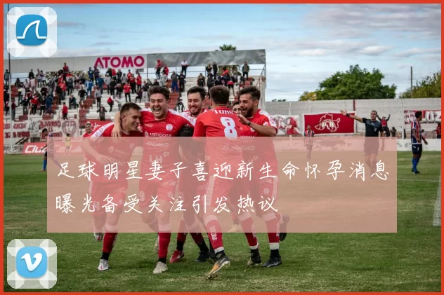 足球明星妻子喜迎新生命怀孕消息曝光备受关注引发热议