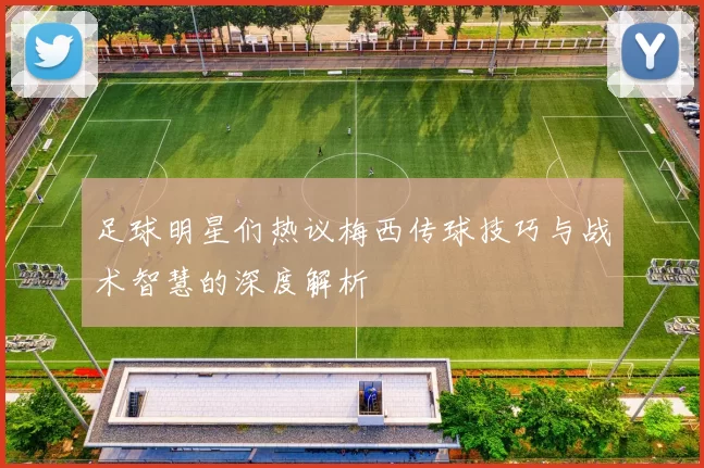 足球明星们热议梅西传球技巧与战术智慧的深度解析