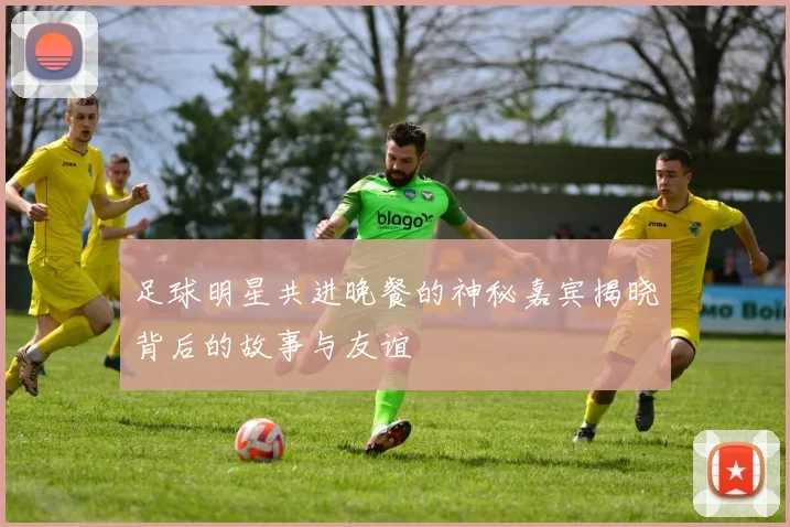 足球明星共进晚餐的神秘嘉宾揭晓背后的故事与友谊
