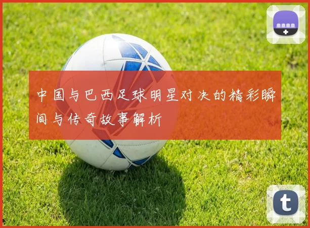 中国与巴西足球明星对决的精彩瞬间与传奇故事解析