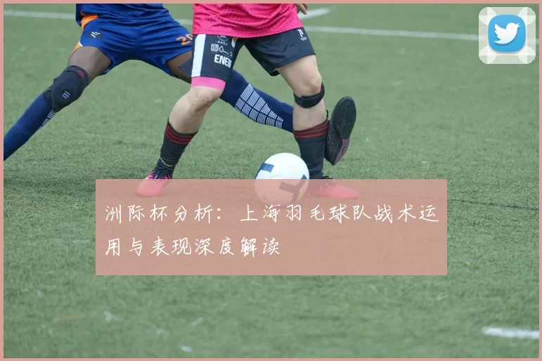 洲际杯分析：上海羽毛球队战术运用与表现深度解读