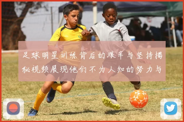 足球明星训练背后的艰辛与坚持揭秘视频展现他们不为人知的努力与付出