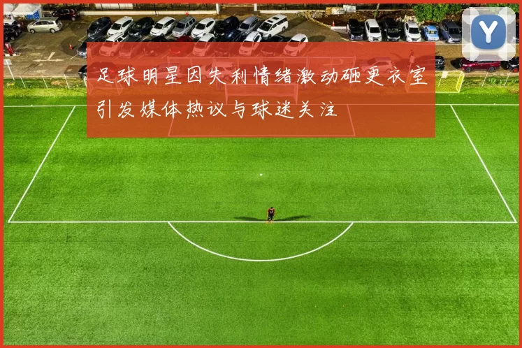 足球明星因失利情绪激动砸更衣室引发媒体热议与球迷关注