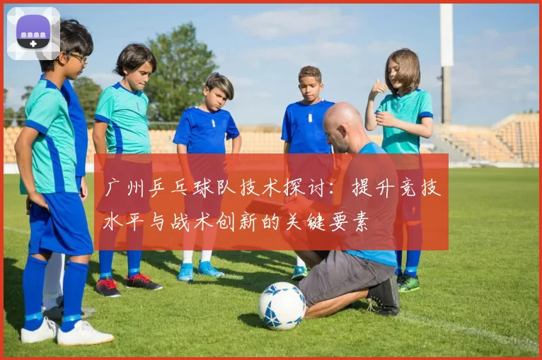 广州乒乓球队技术探讨：提升竞技水平与战术创新的关键要素