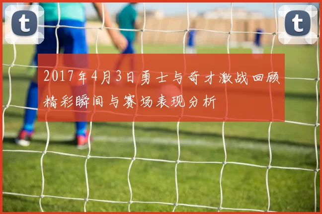 2017年4月3日勇士与奇才激战回顾精彩瞬间与赛场表现分析