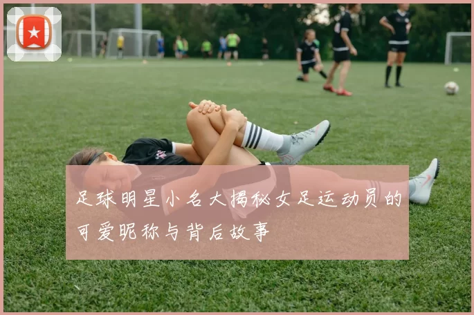 足球明星小名大揭秘女足运动员的可爱昵称与背后故事