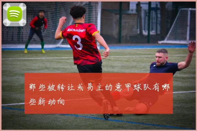 那些被转让或易主的意甲球队有哪些新动向