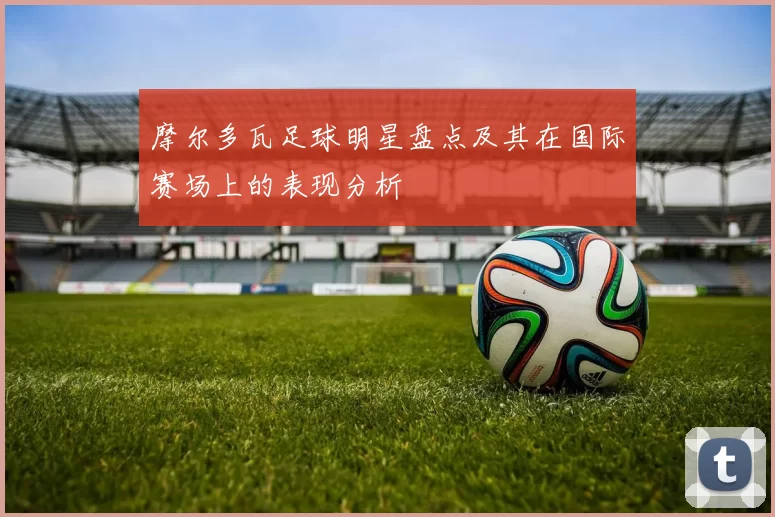 摩尔多瓦足球明星盘点及其在国际赛场上的表现分析