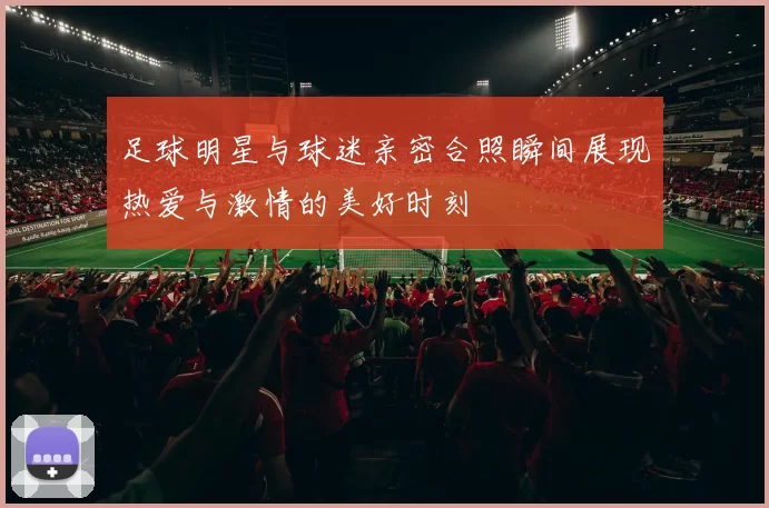 足球明星与球迷亲密合照瞬间展现热爱与激情的美好时刻