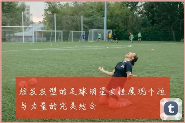 短发发型的足球明星女性展现个性与力量的完美结合
