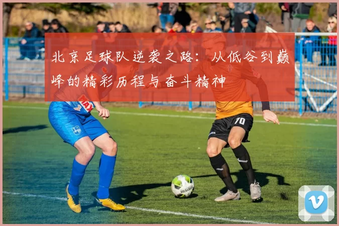 北京足球队逆袭之路：从低谷到巅峰的精彩历程与奋斗精神