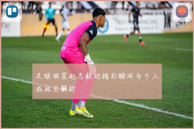 足球明星赵志毅的精彩瞬间与个人成就全解析