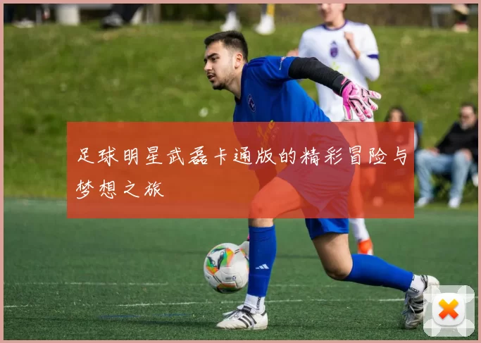 足球明星武磊卡通版的精彩冒险与梦想之旅