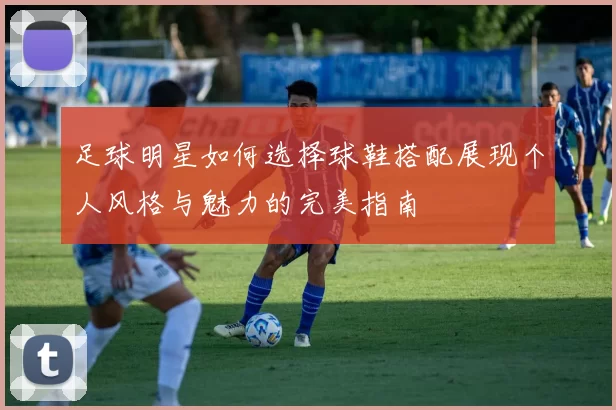 足球明星如何选择球鞋搭配展现个人风格与魅力的完美指南