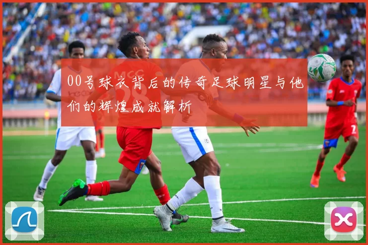 00号球衣背后的传奇足球明星与他们的辉煌成就解析