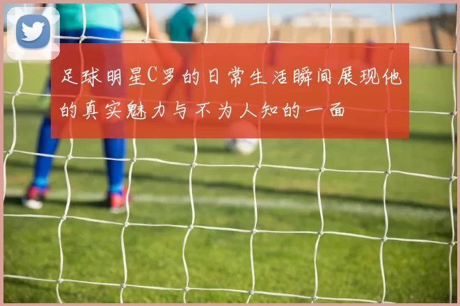 足球明星C罗的日常生活瞬间展现他的真实魅力与不为人知的一面