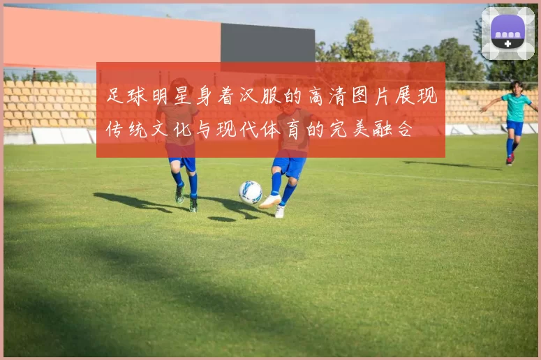 足球明星身着汉服的高清图片展现传统文化与现代体育的完美融合