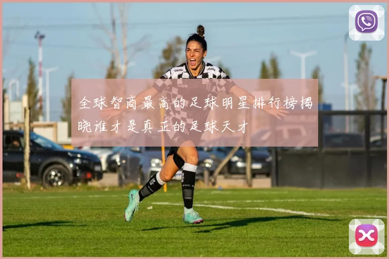 全球智商最高的足球明星排行榜揭晓谁才是真正的足球天才