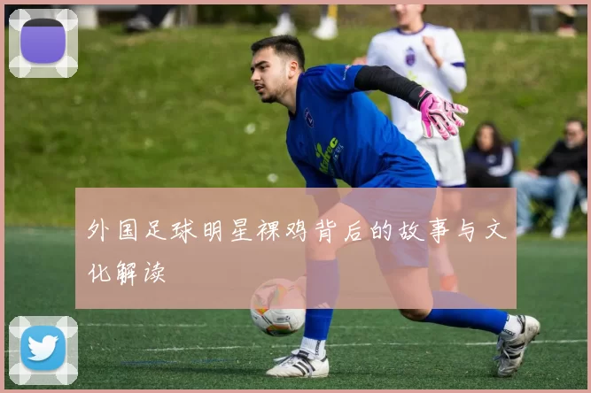 外国足球明星裸鸡背后的故事与文化解读