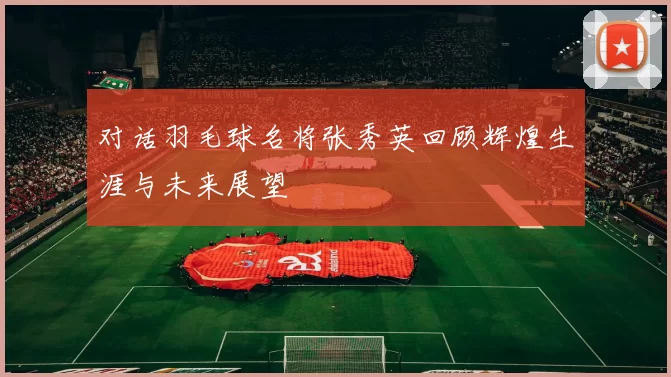 对话羽毛球名将张秀英回顾辉煌生涯与未来展望