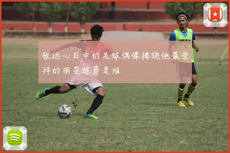 张远心目中的足球偶像揭晓他最崇拜的明星球员是谁