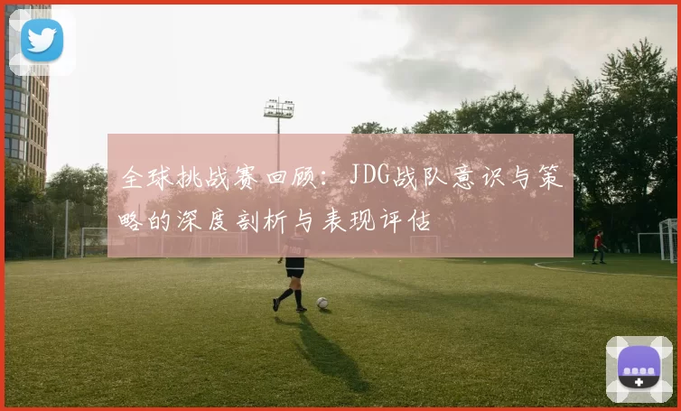 全球挑战赛回顾：JDG战队意识与策略的深度剖析与表现评估