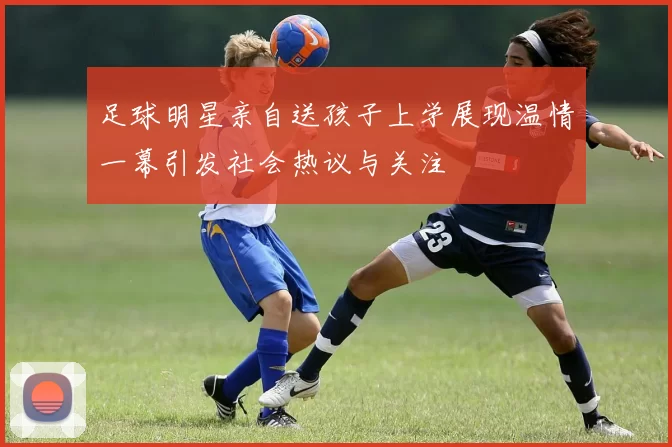 足球明星亲自送孩子上学展现温情一幕引发社会热议与关注