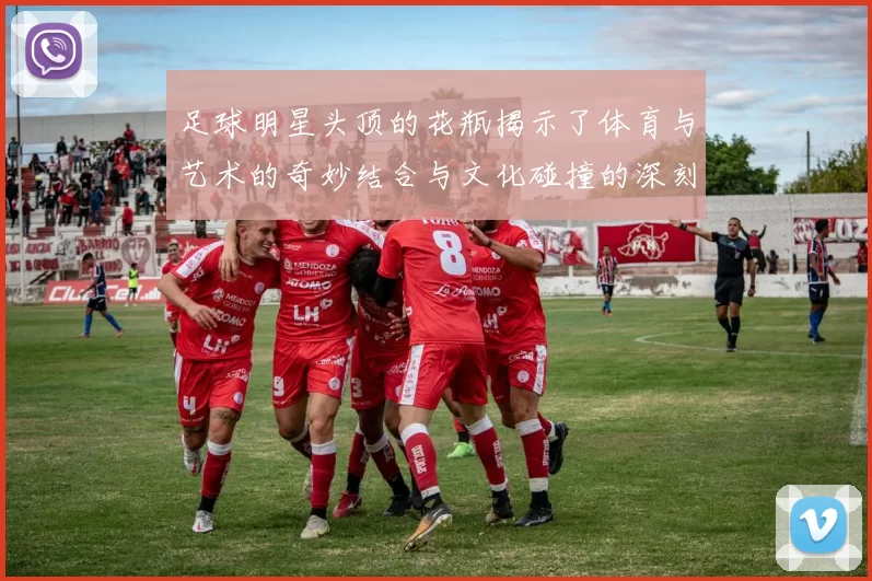 足球明星头顶的花瓶揭示了体育与艺术的奇妙结合与文化碰撞的深刻意义